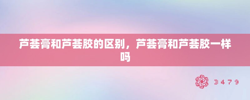 芦荟膏和芦荟胶的区别，芦荟膏和芦荟胶一样吗