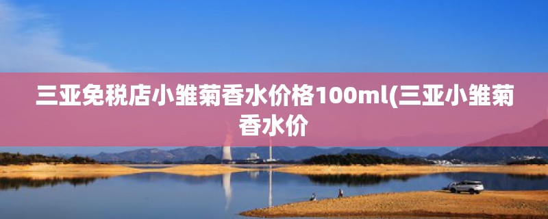 三亚免税店小雏菊香水价格100ml(三亚小雏菊香水价