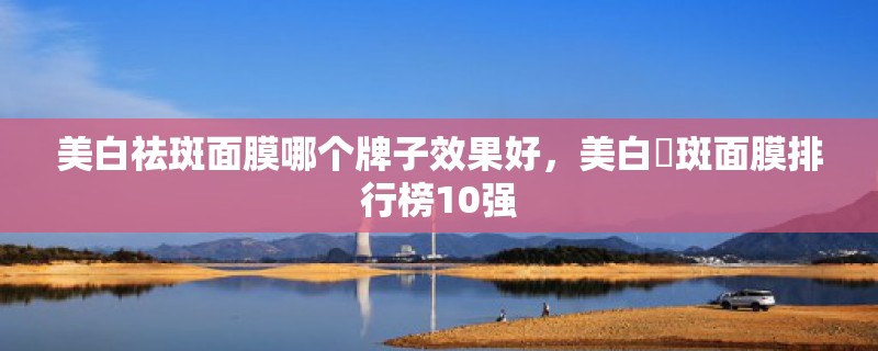 美白祛斑面膜哪个牌子效果好，美白袪斑面膜排行榜10强