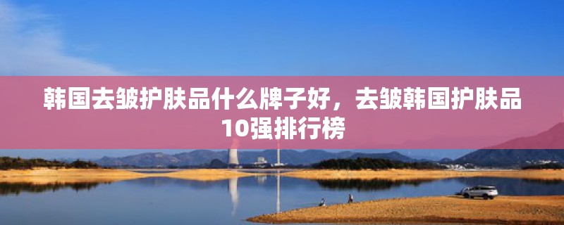 韩国去皱护肤品什么牌子好，去皱韩国护肤品10强排行榜