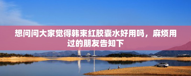 想问问大家觉得韩束红胶囊水好用吗，麻烦用过的朋友告知下