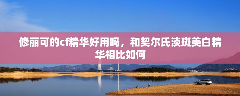 修丽可的cf精华好用吗，和契尔氏淡斑美白精华相比如何