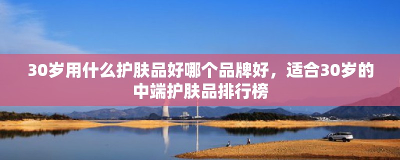 30岁用什么护肤品好哪个品牌好，适合30岁的中端护肤品排行榜