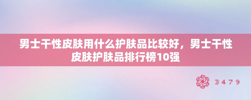 男士干性皮肤用什么护肤品比较好,男士干性皮肤护肤品排行榜10强 男士干性皮肤用什么护肤品比较好,男士干性皮肤护肤品排行榜10强
