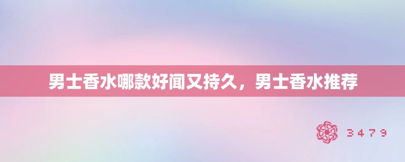 男士香水哪款好闻又持久，男士香水推荐