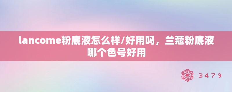 lancome粉底液怎么样/好用吗，兰蔻粉底液哪个色号好用