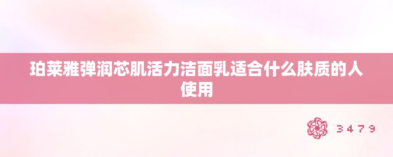 珀莱雅弹润芯肌活力洁面乳适合什么肤质的人使用