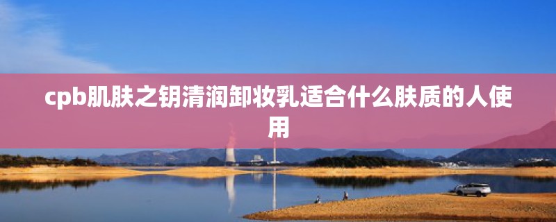 cpb肌肤之钥清润卸妆乳适合什么肤质的人使用