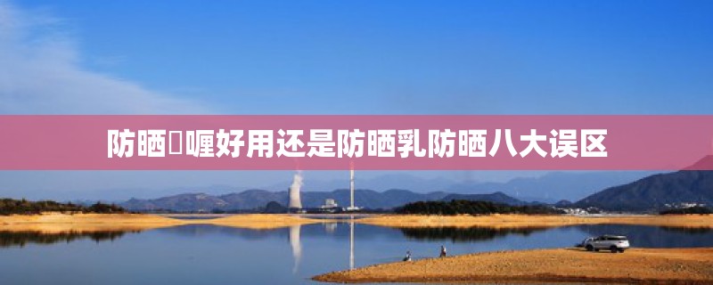 防晒啫喱好用还是防晒乳防晒八大误区