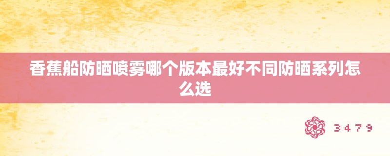 香蕉船防晒喷雾哪个版本最好不同防晒系列怎么选