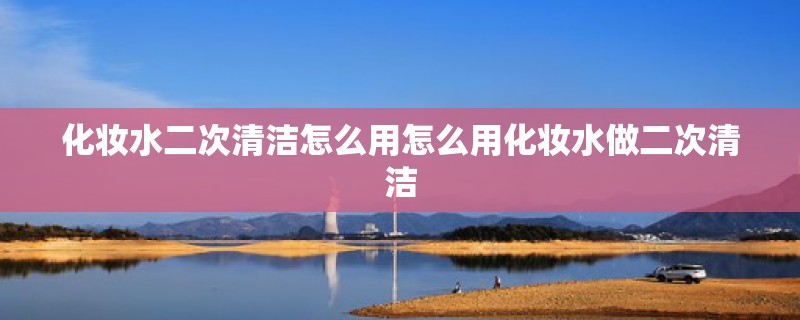 化妆水二次清洁怎么用怎么用化妆水做二次清洁