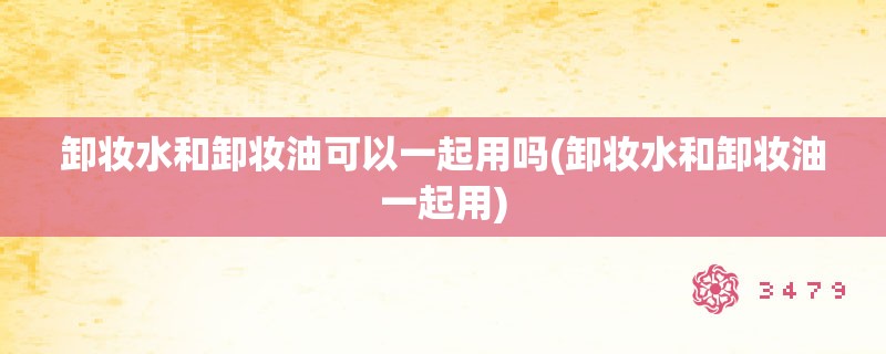 卸妆水和卸妆油可以一起用吗(卸妆水和卸妆油一起用)