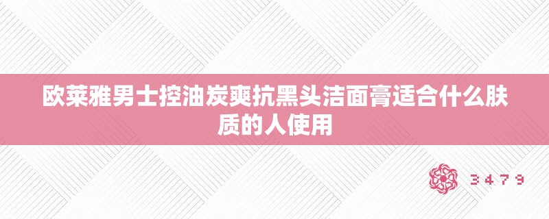 欧莱雅男士控油炭爽抗黑头洁面膏适合什么肤质的人使用