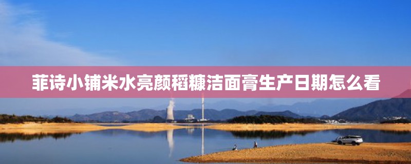 菲诗小铺米水亮颜稻糠洁面膏生产日期怎么看