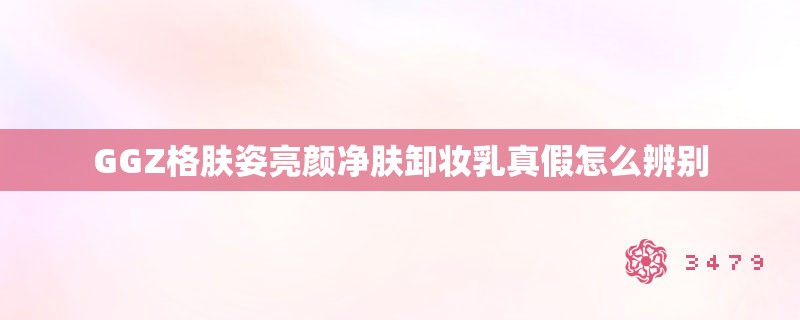 GGZ格肤姿亮颜净肤卸妆乳真假怎么辨别