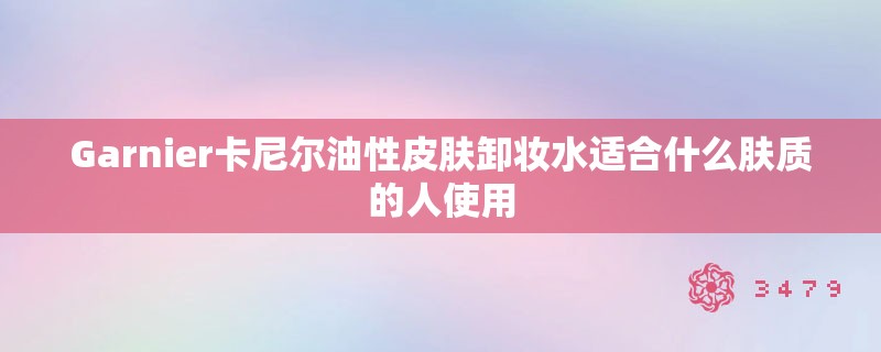 Garnier卡尼尔油性皮肤卸妆水适合什么肤质的人使用