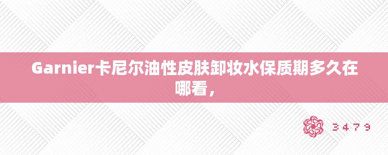 Garnier卡尼尔油性皮肤卸妆水保质期多久在哪看，