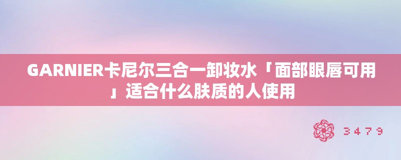 GARNIER卡尼尔三合一卸妆水「面部眼唇可用」适合什么肤质的人使用