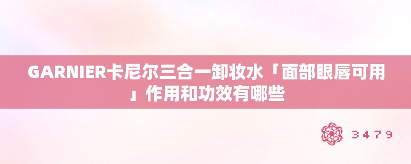 GARNIER卡尼尔三合一卸妆水「面部眼唇可用」作用和功效有哪些