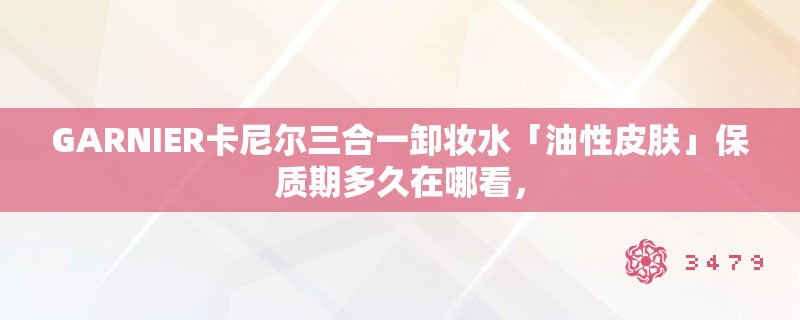 GARNIER卡尼尔三合一卸妆水「油性皮肤」保质期多久在哪看，