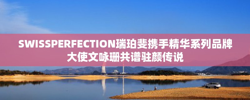 SWISSPERFECTION瑞珀斐携手精华系列品牌大使文咏珊共谱驻颜传说