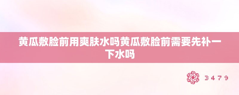 黄瓜敷脸前用爽肤水吗黄瓜敷脸前需要先补一下水吗