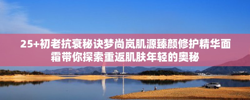 25+初老抗衰秘诀梦尚岚肌源臻颜修护精华面霜带你探索重返肌肤年轻的奥秘