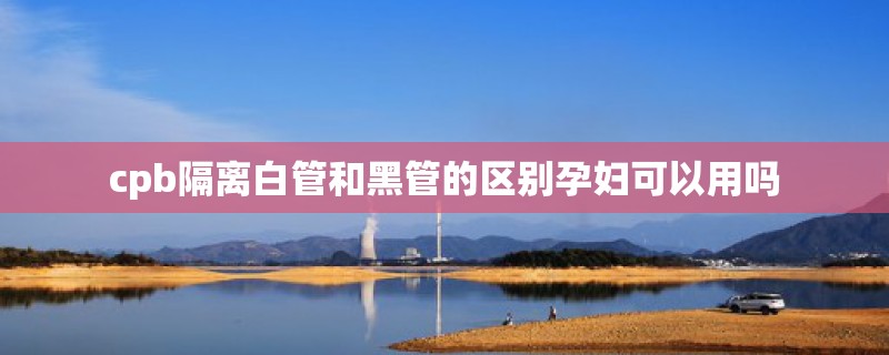 cpb隔离白管和黑管的区别孕妇可以用吗