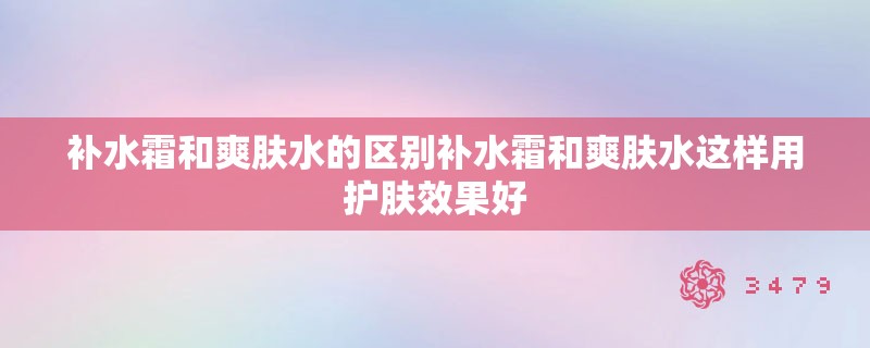 补水霜和爽肤水的区别补水霜和爽肤水这样用护肤效果好