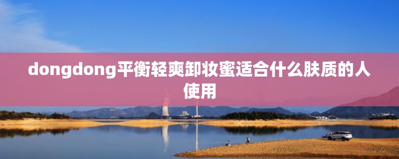 dongdong平衡轻爽卸妆蜜适合什么肤质的人使用