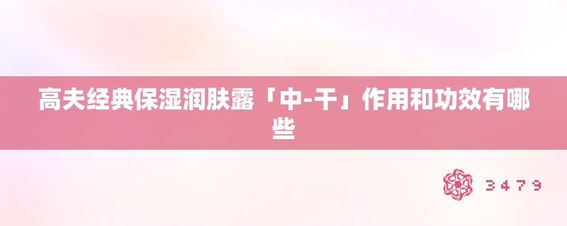 高夫经典保湿润肤露「中-干」作用和功效有哪些