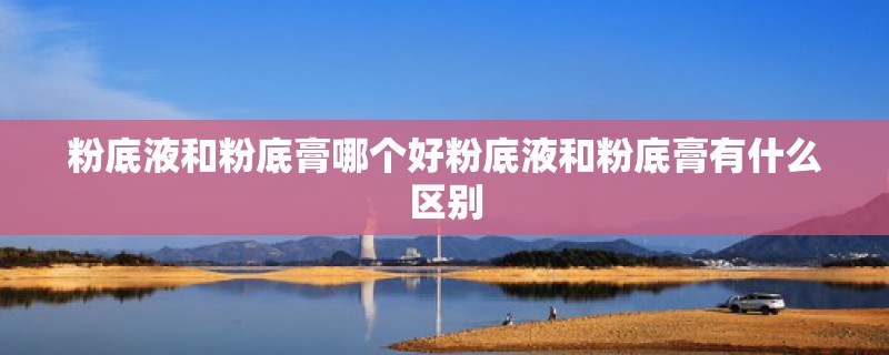 粉底液和粉底膏哪个好粉底液和粉底膏有什么区别