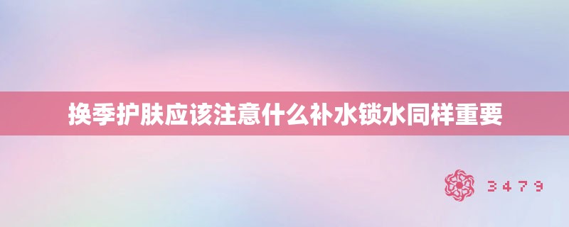 换季护肤应该注意什么补水锁水同样重要