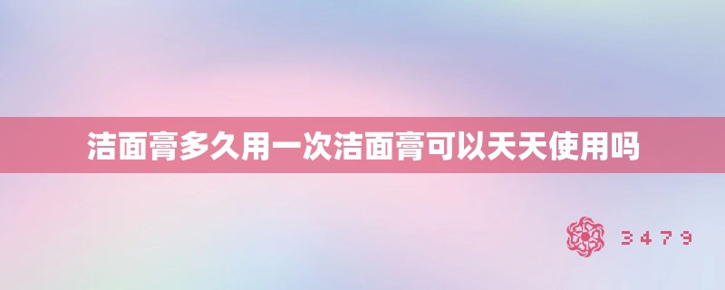 洁面膏多久用一次洁面膏可以天天使用吗