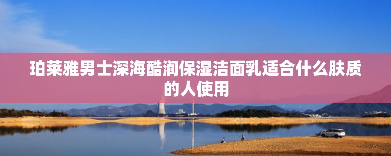 珀莱雅男士深海酷润保湿洁面乳适合什么肤质的人使用