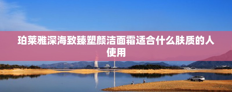 珀莱雅深海致臻塑颜洁面霜适合什么肤质的人使用