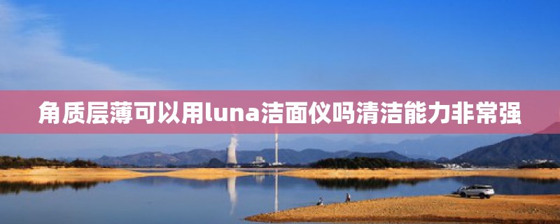 角质层薄可以用luna洁面仪吗清洁能力非常强