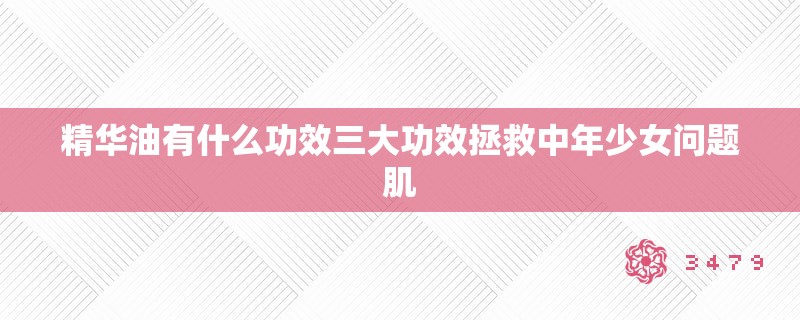 精华油有什么功效三大功效拯救中年少女问题肌