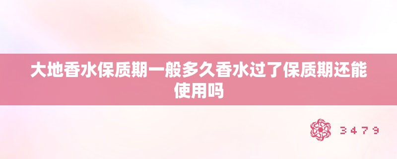 大地香水保质期一般多久香水过了保质期还能使用吗