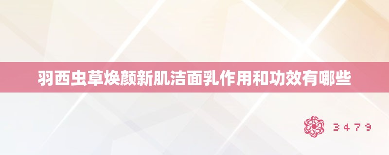 羽西虫草焕颜新肌洁面乳作用和功效有哪些