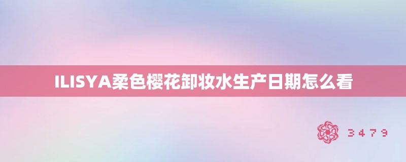 ILISYA柔色樱花卸妆水生产日期怎么看 ILISYA柔色樱花卸妆水生产日期怎么看