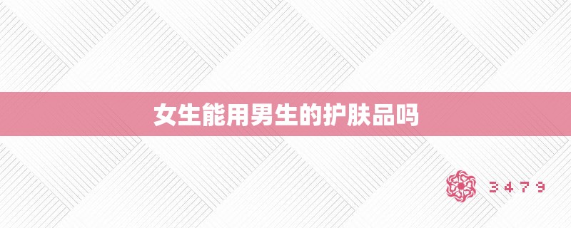 女生能用男生的护肤品吗 女生能用男生的护肤品吗