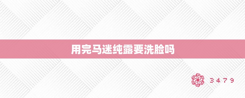 用完马迷纯露要洗脸吗 用完马迷纯露要洗脸吗