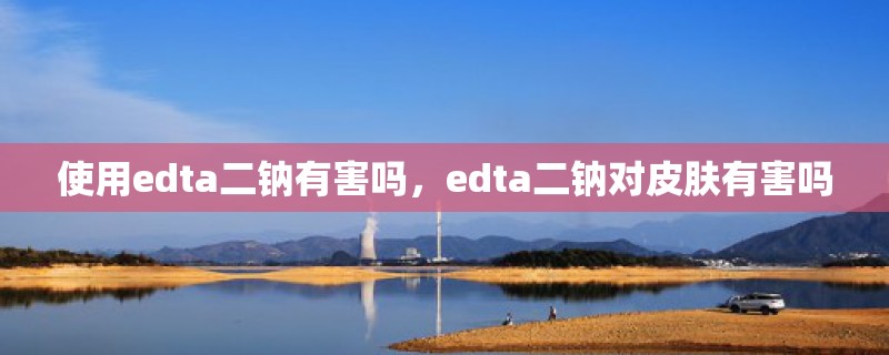 使用edta二钠有害吗，edta二钠对皮肤有害吗