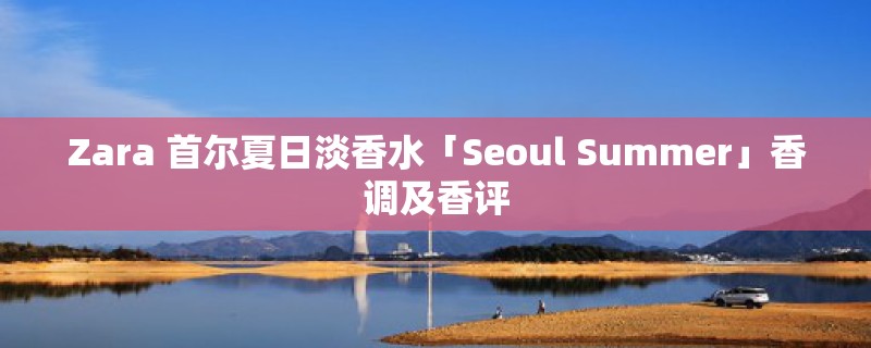 Zara 首尔夏日淡香水「Seoul Summer」香调及香评 Zara 首尔夏日淡香水「Seoul Summer」香调及香评