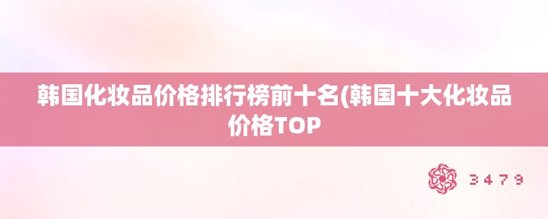 韩国化妆品价格排行榜前十名(韩国十大化妆品价格TOP 韩国化妆品价格排行榜前十名(韩国十大化妆品价格TOP