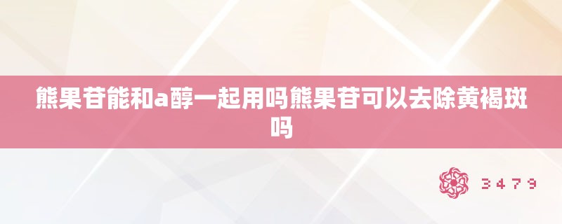 熊果苷能和a醇一起用吗熊果苷可以去除黄褐斑吗