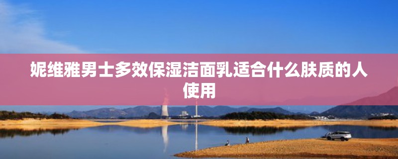 妮维雅男士多效保湿洁面乳适合什么肤质的人使用