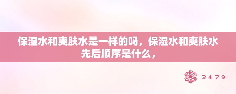保湿水和爽肤水是一样的吗,保湿水和爽肤水先后顺序是什么, 保湿水和爽肤水是一样的吗,保湿水和爽肤水先后顺序是什么,