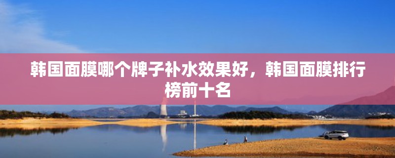 韩国面膜哪个牌子补水效果好,韩国面膜排行榜前十名 韩国面膜哪个牌子补水效果好,韩国面膜排行榜前十名